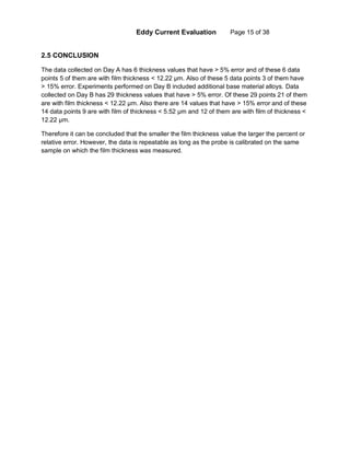 Eddy Current Evaluation Page 15 of 38
2.5 CONCLUSION
The data collected on Day A has 6 thickness values that have > 5% error and of these 6 data
points 5 of them are with film thickness < 12.22 µm. Also of these 5 data points 3 of them have
> 15% error. Experiments performed on Day B included additional base material alloys. Data
collected on Day B has 29 thickness values that have > 5% error. Of these 29 points 21 of them
are with film thickness < 12.22 µm. Also there are 14 values that have > 15% error and of these
14 data points 9 are with film of thickness < 5.52 µm and 12 of them are with film of thickness <
12.22 µm.
Therefore it can be concluded that the smaller the film thickness value the larger the percent or
relative error. However, the data is repeatable as long as the probe is calibrated on the same
sample on which the film thickness was measured.
 