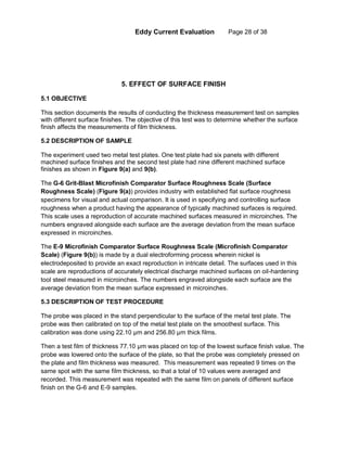 Eddy Current Evaluation Page 28 of 38
5. EFFECT OF SURFACE FINISH
5.1 OBJECTIVE
This section documents the results of conducting the thickness measurement test on samples
with different surface finishes. The objective of this test was to determine whether the surface
finish affects the measurements of film thickness.
5.2 DESCRIPTION OF SAMPLE
The experiment used two metal test plates. One test plate had six panels with different
machined surface finishes and the second test plate had nine different machined surface
finishes as shown in Figure 9(a) and 9(b).
The G-6 Grit-Blast Microfinish Comparator Surface Roughness Scale (Surface
Roughness Scale) (Figure 9(a)) provides industry with established flat surface roughness
specimens for visual and actual comparison. It is used in specifying and controlling surface
roughness when a product having the appearance of typically machined surfaces is required.
This scale uses a reproduction of accurate machined surfaces measured in microinches. The
numbers engraved alongside each surface are the average deviation from the mean surface
expressed in microinches.
The E-9 Microfinish Comparator Surface Roughness Scale (Microfinish Comparator
Scale) (Figure 9(b)) is made by a dual electroforming process wherein nickel is
electrodeposited to provide an exact reproduction in intricate detail. The surfaces used in this
scale are reproductions of accurately electrical discharge machined surfaces on oil-hardening
tool steel measured in microinches. The numbers engraved alongside each surface are the
average deviation from the mean surface expressed in microinches.
5.3 DESCRIPTION OF TEST PROCEDURE
The probe was placed in the stand perpendicular to the surface of the metal test plate. The
probe was then calibrated on top of the metal test plate on the smoothest surface. This
calibration was done using 22.10 µm and 256.80 µm thick films.
Then a test film of thickness 77.10 µm was placed on top of the lowest surface finish value. The
probe was lowered onto the surface of the plate, so that the probe was completely pressed on
the plate and film thickness was measured. This measurement was repeated 9 times on the
same spot with the same film thickness, so that a total of 10 values were averaged and
recorded. This measurement was repeated with the same film on panels of different surface
finish on the G-6 and E-9 samples.
 