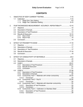 Eddy Current Evaluation Page 3 of 38
CONTENTS
1. OBJECTIVE OF EDDY CURRENT TESTING...............................................................7-10
1.1 Calibration ...........................................................................................................7-10
1.1.1 Stage One: Zero Setting ............................................................................7-8
1.1.2 Stage Two: Calibration Setting.................................................................9-10
2. FILM THICKNESSES MEASUREMENT: ACCURACY, REPEATABILITY ..................12-15
2.1 Objective ................................................................................................................12
2.2 Description of Sample.............................................................................................12
2.3 Description of Test Procedure ................................................................................12
2.4 Results & Disscusion.........................................................................................12-14
2.4.1 Day A Test.............................................................................................12-13
2.4.2 Day B Test..................................................................................................14
2.5 Conclusion..............................................................................................................15
3. EFFECT OF PROXIMITYTO EDGE ...........................................................................17-18
3.1 Objective ...............................................................................................................17
3.2 Description of Sample.............................................................................................17
3.3 Description of Test Procedure ...............................................................................17
3.4 Results & Disscusion.........................................................................................17-18
3.5 Conclusion..............................................................................................................18
4. EFFECT OF CONDUCTIVITY OF MATERIALS ...........................................................20-2
4.1 Objective ................................................................................................................20
4.2 Description of Sample.............................................................................................20
4.3 CASE I ..............................................................................................................20-21
4.3.1 Description of Test Procedure................................................................20-21
4.3.2 Results & Disscusion ..................................................................................21
4.3.3 Conclusion..................................................................................................21
4.4 CASE II .............................................................................................................21-26
4.4.1 Description of Test Procedure................................................................21-22
4.4.2 Description of Sample.................................................................................22
4.4.3 Conductivity Test 1 – Materials with similar conductivity ........................22-23
4.4.3.1 Conclusion ..........................................................................................23
4.4.4 Conductivity Test 2 - Day B....................................................................23-24
4.4.4.1 Conclusion ..........................................................................................24
4.4.5 Conductivity Test 3 – Materials with dissimilar conductivity.........................25
4.4.5.1 Description of Test Procedure .............................................................25
4.4.5.2 Conclusion ..........................................................................................25
4.4.6 Conductivity Test 4 – Calibration on Stainless Steel ...................................26
4.4.6.1 Description of Test Procedure .............................................................26
4.4.6.2 Conclusion ..........................................................................................26
 