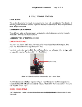 Eddy Current Evaluation Page 34 of 38
6. EFFECT OF CABLE CONDITION
6.1 OBJECTIVE
This section documents the results of measurements made with a coiled cable. The objective of
this study was to determine whether capacitive effects of coiled cable will affect the performance
of the eddy current probe.
6.2 DESCRIPTION OF SAMPLE
Three different cable configurations were conducted in order to determine whether the cable
effected the film thickness measurements.
6.3 DESCRIPTION OF TEST PROCEDURE
CASE I: COILED CABLE
The probe was placed in the stand perpendicular to the surface of the metal test plate. The
probe was then calibrated on top of a specific alloy.
In order to perform the test the Eddy Current Fischer Probe was calibrated with a straight cable
on a specific material (Aluminum 6061 T6 – Test Plate).
Then the cable was coiled (as depicted in Figure 10) and a specific test film was placed on
base materials with different conductivity values. The test film thickness was then measured
with the eddy current probe.
CASE II: KINKED CABLE
The Eddy Current Fischer Probe was calibrated with a straight cable on Aluminum 6061 T6 –
Test Plate.
Coiled Cable
Figure 10. Eddy current probe measurement with a coiled cable
 