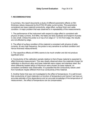 Eddy Current Evaluation Page 38 of 38
7. RECOMMONDATIONS
In summary, this report documents a study of different parametric effects on film
thickness values measured by the ETA3.3H eddy current probe. The parameters
considered are base material conductivity, edge effect, surface finish and cable
condition. A major problem that was observed is in repeatability of the measurements.
1. The performance of the instrument with respect to edge effect is consistent with
physics of eddy currents. At 8 MHz, the fields are fairly localized and footprint of probe
is very small. Unless the probe is on top of an edge or < 2 mm from edge, the results
are not affected by edge.
2. The effect of surface condition of the material is consistent with physics of eddy
currents. At very high frequency, the probe is very sensitive to surface condition and
hence thickness measurements.
3. The capacitive effects at 8 MHz seems to be much smaller and did not produce
significant error.
4. Conductivity of the calibration sample relative to that of base material is expected to
affect thickness measurement. This was clearly observed when the materials chosen for
calibration is Aluminum alloy and base materials were copper and stainless steel. But
when differently treated alloys of Aluminum were chosen as base material, no
consistent correlation was observable. It is possible that the conductivity values used
from handbook maybe different from true conductivity of the material.
5. Another factor that was not investigated is the effect of temperature. It is well-known
that conductivity of most materials is a function of temperature and hence if we have an
accurate estimate of this dependence and an accurate knowledge of the temperature of
measurement , the effect of temperature can be compensated.
 