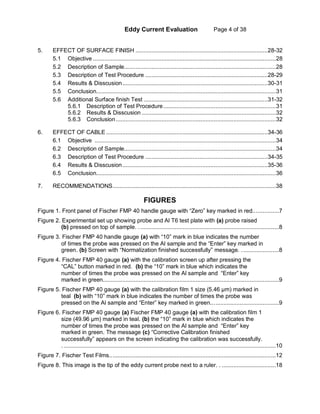 Eddy Current Evaluation Page 4 of 38
5. EFFECT OF SURFACE FINISH .................................................................................28-32
5.1 Objective ................................................................................................................28
5.2 Description of Sample.............................................................................................28
5.3 Description of Test Procedure ...........................................................................28-29
5.4 Results & Disscusion.........................................................................................30-31
5.5 Conclusion..............................................................................................................31
5.6 Additional Surface finish Test ............................................................................31-32
5.6.1 Description of Test Procedure.....................................................................31
5.6.2 Results & Disscusion ..................................................................................32
5.6.3 Conclusion..................................................................................................32
6. EFFECT OF CABLE...................................................................................................34-36
6.1 Objective ...............................................................................................................34
6.2 Description of Sample.............................................................................................34
6.3 Description of Test Procedure ...........................................................................34-35
6.4 Results & Disscusion.........................................................................................35-36
6.5 Conclusion..............................................................................................................36
7. RECOMMENDATIONS....................................................................................................38
FIGURES
Figure 1. Front panel of Fischer FMP 40 handle gauge with “Zero” key marked in red................7
Figure 2. Experimental set up showing probe and Al T6 test plate with (a) probe raised
(b) pressed on top of sample. ......................................................................................8
Figure 3. Fischer FMP 40 handle gauge (a) with “10” mark in blue indicates the number
of times the probe was pressed on the Al sample and the “Enter” key marked in
green. (b) Screen with “Normalization finished successfully” message. .......................8
Figure 4. Fischer FMP 40 gauge (a) with the calibration screen up after pressing the
“CAL” button marked in red. (b) the “10” mark in blue which indicates the
number of times the probe was pressed on the Al sample and “Enter” key
marked in green............................................................................................................9
Figure 5. Fischer FMP 40 gauge (a) with the calibration film 1 size (5.46 µm) marked in
teal (b) with “10” mark in blue indicates the number of times the probe was
pressed on the Al sample and “Enter” key marked in green..........................................9
Figure 6. Fischer FMP 40 gauge (a) Fischer FMP 40 gauge (a) with the calibration film 1
size (49.96 µm) marked in teal. (b) the “10” mark in blue which indicates the
number of times the probe was pressed on the Al sample and “Enter” key
marked in green. The message (c) “Corrective Calibration finished
successfully” appears on the screen indicating the calibration was successfully.
...................................................................................................................................10
Figure 7. Fischer Test Films......................................................................................................12
Figure 8. This image is the tip of the eddy current probe next to a ruler. . .................................18
 