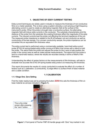 Eddy Current Evaluation Page 7 of 38
1. OBJECTIVE OF EDDY CURRENT TESTING
Eddy-current techniques are widely used in industry to measure the thickness of non-conductive
films on a metal substrate. This is done using a system whereby a coil carrying a high-frequency
alternating current is used to create an alternating magnetic field at the surface of the
instrument's probe. When the probe is brought near a conductive surface, the alternating
magnetic field will induce eddy currents in the conductor. The substrate characteristics and the
distance of the probe from the substrate (the coating thickness) affect the magnitude of the eddy
currents. The induced currents load the probe coil affecting the terminal impedance of the coil.
The measured probe impedance is related to the lift off between coil and conductor as well as
conductivity of the test sample. For a known conductivity sample, the probe impedance can be
converted into an equivalent film thickness value.
The eddy-current test is performed using a commercially available, hand-held eddy-current
probe (ETA3.3H spring-loaded eddy probe running at 8 MHz) that comes with a stand to hold
the probe. The stand holds the probe and adjusts the probe on the z-axis to help position the
probe in the correct area as well as make precise measurements. The signal from the probe is
sent to a hand-held readout, where the results are recorded directly in terms of liftoff or film
thickness.
Understanding the effect of certain factors on the measurements of film thickness, will help to
evaluate how accurate the ETA3.3H spring-loaded eddy probe is at measuring film thickness.
This report documents the results of a study conducted to evaluate the effect of a number of
factors such as i) calibration, ii) conductivity, iii) edge effect iv) surface finish of base material
and v) cable condition.
1.1 CALIBRATION
1.1.1 Stage One: Zero Setting
First the meter readout was set by pressing the button ZERO this sets the thickness of film on
base material as zero(as indicated in Figure 1).
This is the initial
screen after pressing
the “zero” button.
Figure 1. Front panel of Fischer FMP 40 handle gauge with “Zero” key marked in red.
 