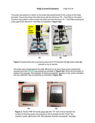 Eddy Current Evaluation Page 8 of 38
The probe was placed in a stand, so the probe was perpendicular to the surface of the metal
test plate. Figure 2(a) shows the initial set up with the Aluminum T6 – Test Plate on the stand.
The lever was pulled in order to lower the probe onto the Aluminum T6 – Test Plate pressing the
probe against the Aluminum Test Plate as indicated in Figure 2(b).
Aluminum T6 – Test Plate
Lever
to
lower
probe
Pressed
probe
The probe was pressed against the plate 10 times (or as many times as the experiments
required) and then ENTER was pressed as indicated in Figure 3(a). When the information is
entered, the message “Normalization finished successfully” appears on the screen indicating
the zero calibration was successfully as indicated in Figure 3(b).
(a) (b)
(a) (b)
Figure 2. Experimental set up showing probe and Al T6 test plate with (a) probe raised (b)
pressed on top of sample.
Figure 3. Fischer FMP 40 handle gauge (a) with “10” mark in blue indicates the
number of times the probe was pressed on the Al sample and the “Enter” key
marked in green. (b) Screen with “Normalization finished successfully” message.
 