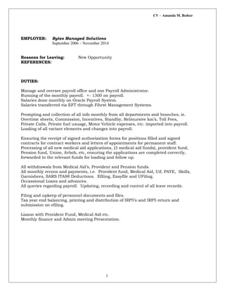 CV – Amanda M. Bedser
EMPLOYER: Bytes Managed Solutions
September 2006 – November 2014
Reasons for Leaving: New Opportunity
REFERENCES:
DUTIES:
Manage and oversee payroll office and one Payroll Administrator.
Running of the monthly payroll. +- 1300 on payroll.
Salaries done monthly on Oracle Payroll System.
Salaries transferred via EFT through Fihrst Management Systems.
Prompting and collection of all info monthly from all departments and branches, ie.
Overtime sheets, Commission, Incentives, Standby, ReImursive km’s, Toll Fees,
Private Calls, Private fuel usuage, Motor Vehicle expenses, etc. imported into payroll.
Loading of all variant elements and changes into payroll.
Ensuring the receipt of signed authorization forms for positions filled and signed
contracts for contract workers and letters of appointments for permanent staff.
Processing of all new medical aid applications, (3 medical aid funds), provident fund,
Pension fund, Union, Avbob, etc, ensuring the applications are completed correctly,
forwarded to the relevant funds for loading and follow up.
All withdrawals from Medical Aid’s, Provident and Pension funds.
All monthly recons and payments, i.e. Provident fund, Medical Aid, Uif, PAYE, Skills,
Garnishees, SARS ITA88 Deductions. Efiling, Easyfile and UFiling.
Occassional Loans and advances.
All queries regarding payroll. Updating, recording and control of all leave records.
Filing and upkeep of personnel documents and files.
Tax year end balancing, printing and distribution of IRP5’s and IRP5 return and
submission on efiling.
Liason with Provident Fund, Medical Aid etc.
Monthly finance and Admin meeting Presentation.
3
 