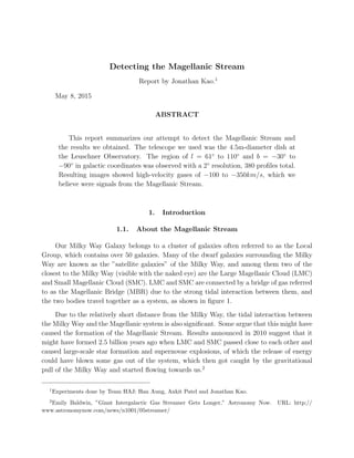 Detecting the Magellanic Stream
Report by Jonathan Kao.1
May 8, 2015
ABSTRACT
This report summarizes our attempt to detect the Magellanic Stream and
the results we obtained. The telescope we used was the 4.5m-diameter dish at
the Leuschner Observatory. The region of l = 61◦
to 110◦
and b = −30◦
to
−90◦
in galactic coordinates was observed with a 2◦
resolution, 380 proﬁles total.
Resulting images showed high-velocity gases of −100 to −350km/s, which we
believe were signals from the Magellanic Stream.
1. Introduction
1.1. About the Magellanic Stream
Our Milky Way Galaxy belongs to a cluster of galaxies often referred to as the Local
Group, which contains over 50 galaxies. Many of the dwarf galaxies surrounding the Milky
Way are known as the ”satellite galaxies” of the Milky Way, and among them two of the
closest to the Milky Way (visible with the naked eye) are the Large Magellanic Cloud (LMC)
and Small Magellanic Cloud (SMC). LMC and SMC are connected by a bridge of gas referred
to as the Magellanic Bridge (MBR) due to the strong tidal interaction between them, and
the two bodies travel together as a system, as shown in ﬁgure 1.
Due to the relatively short distance from the Milky Way, the tidal interaction between
the Milky Way and the Magellanic system is also signiﬁcant. Some argue that this might have
caused the formation of the Magellanic Stream. Results announced in 2010 suggest that it
might have formed 2.5 billion years ago when LMC and SMC passed close to each other and
caused large-scale star formation and supernovae explosions, of which the release of energy
could have blown some gas out of the system, which then got caught by the gravitational
pull of the Milky Way and started ﬂowing towards us.2
1
Experiments done by Team HAJ: Han Aung, Ankit Patel and Jonathan Kao.
2
Emily Baldwin, ”Giant Intergalactic Gas Streamer Gets Longer,” Astronomy Now. URL: http://
www.astronomynow.com/news/n1001/05streamer/
 