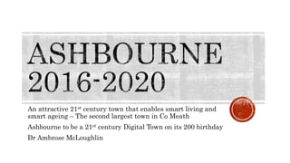 An attractive 21st century town that enables smart living and
smart ageing – The second largest town in Co Meath
Ashbourne to be a 21st century Digital Town on its 200 birthday
Dr Ambrose McLoughlin
 