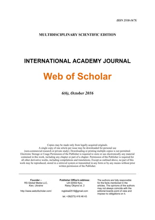 Web of Scholar ISSN 2518-167X
http://www.webofscholar.com/ 6(6) October 2016 1
ISSN 2518-167X
MULTIDISCIPLINARY SCIENTIFIC EDITION
INTERNATIONAL ACADEMY JOURNAL
Web of Scholar
6(6), October 2016
Copies may be made only from legally acquired originals.
A single copy of one article per issue may be downloaded for personal use
(non-commercial research or private study). Downloading or printing multiple copies is not permitted.
Electronic Storage or Usage Permission of the Publisher is required to store or use electronically any material
contained in this work, including any chapter or part of a chapter. Permission of the Publisher is required for
all other derivative works, including compilations and translations. Except as outlined above, no part of this
work may be reproduced, stored in a retrieval system or transmitted in any form or by any means without prior
written permission of the Publisher.
___________________________________________________________________________
Founder –
RS Global Media LLC,
Kiev, Ukraine
http://www.webofscholar.com/
Publisher Office's address:
UA 02002 Kyiv,
Raisy Okipnoi st. 2
rsglobal2519@gmail.com
tel. +38(073) 416 46 43
The authors are fully responsible
for the facts mentioned in the
articles. The opinions of the authors
may not always coincide with the
editorial boards point of view and
impose no obligations on it.
 