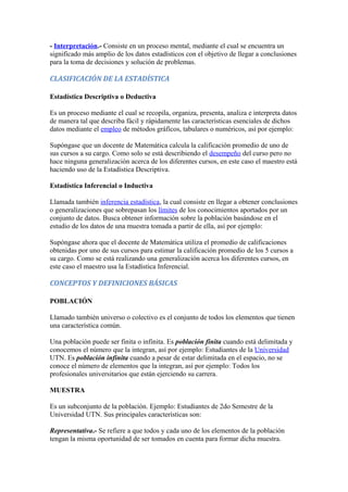 - Interpretación.- Consiste en un proceso mental, mediante el cual se encuentra un
significado más amplio de los datos estadísticos con el objetivo de llegar a conclusiones
para la toma de decisiones y solución de problemas.
CLASIFICACIÓN DE LA ESTADÍSTICA
Estadística Descriptiva o Deductiva
Es un proceso mediante el cual se recopila, organiza, presenta, analiza e interpreta datos
de manera tal que describa fácil y rápidamente las características esenciales de dichos
datos mediante el empleo de métodos gráficos, tabulares o numéricos, así por ejemplo:
Supóngase que un docente de Matemática calcula la calificación promedio de uno de
sus cursos a su cargo. Como solo se está describiendo el desempeño del curso pero no
hace ninguna generalización acerca de los diferentes cursos, en este caso el maestro está
haciendo uso de la Estadística Descriptiva.
Estadística Inferencial o Inductiva
Llamada también inferencia estadística, la cual consiste en llegar a obtener conclusiones
o generalizaciones que sobrepasan los límites de los conocimientos aportados por un
conjunto de datos. Busca obtener información sobre la población basándose en el
estudio de los datos de una muestra tomada a partir de ella, así por ejemplo:
Supóngase ahora que el docente de Matemática utiliza el promedio de calificaciones
obtenidas por uno de sus cursos para estimar la calificación promedio de los 5 cursos a
su cargo. Como se está realizando una generalización acerca los diferentes cursos, en
este caso el maestro usa la Estadística Inferencial.
CONCEPTOS Y DEFINICIONES BÁSICAS
POBLACIÓN
Llamado también universo o colectivo es el conjunto de todos los elementos que tienen
una característica común.
Una población puede ser finita o infinita. Es población finita cuando está delimitada y
conocemos el número que la integran, así por ejemplo: Estudiantes de la Universidad
UTN. Es población infinita cuando a pesar de estar delimitada en el espacio, no se
conoce el número de elementos que la integran, así por ejemplo: Todos los
profesionales universitarios que están ejerciendo su carrera.
MUESTRA
Es un subconjunto de la población. Ejemplo: Estudiantes de 2do Semestre de la
Universidad UTN. Sus principales características son:
Representativa.- Se refiere a que todos y cada uno de los elementos de la población
tengan la misma oportunidad de ser tomados en cuenta para formar dicha muestra.
 