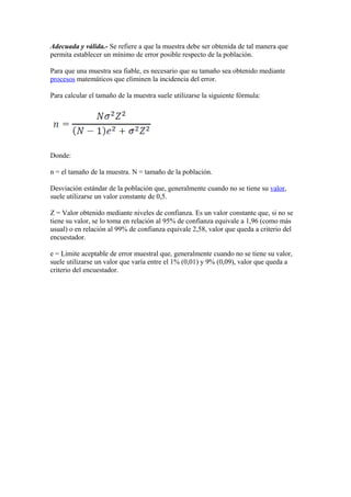 Adecuada y válida.- Se refiere a que la muestra debe ser obtenida de tal manera que
permita establecer un mínimo de error posible respecto de la población.
Para que una muestra sea fiable, es necesario que su tamaño sea obtenido mediante
procesos matemáticos que eliminen la incidencia del error.
Para calcular el tamaño de la muestra suele utilizarse la siguiente fórmula:
Donde:
n = el tamaño de la muestra. N = tamaño de la población.
Desviación estándar de la población que, generalmente cuando no se tiene su valor,
suele utilizarse un valor constante de 0,5.
Z = Valor obtenido mediante niveles de confianza. Es un valor constante que, si no se
tiene su valor, se lo toma en relación al 95% de confianza equivale a 1,96 (como más
usual) o en relación al 99% de confianza equivale 2,58, valor que queda a criterio del
encuestador.
e = Límite aceptable de error muestral que, generalmente cuando no se tiene su valor,
suele utilizarse un valor que varía entre el 1% (0,01) y 9% (0,09), valor que queda a
criterio del encuestador.
 