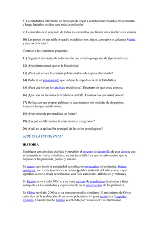 8) La estadística inferencial se preocupa de llegar a conclusiones basados en la muestra
y luego hacerlos válidos para toda la población.
9) La muestra es el conjunto de todos los elementos que tienen una característica común
10) Las partes de una tabla o cuadro estadístico son: título, conceptos o columna Matriz
y cuerpo del cuadro.
Conteste a las siguientes preguntas
11) Sugiera 5 referentes de información que usted suponga son de tipo estadístico.
12) ¿Qué piensa usted que es la Estadística?
13) ¿Para qué sirven los censos poblacionales o de alguna otra índole?
14) Redacte un pensamiento que indique la importancia de la Estadística.
15) ¿Para qué sirven los gráficos estadísticos?. Enumere los que usted conoce.
16) ¿Qué son las medidas de tendencia central?. Enumere las que usted conoce.
17) Defina con sus propias palabras lo que entiende por medidas de dispersión.
Enumere las que usted conoce.
18) ¿Qué entiende por medidas de forma?
19) ¿En qué se diferencian la correlación y la regresión?
20) ¿Cuál es la aplicación principal de las series cronológicas?
¿QUÉ ES LA ESTADÍSTICA?
HISTORIA
Establecer con absoluta claridad y precisión el proceso de desarrollo de esta ciencia que
actualmente se llama Estadística, es una tarea difícil ya que la información que se
dispone es fragmentada, parcial y aislada.
Es seguro que desde la antigüedad se realizaron inventarios de habitantes, bienes,
productos, etc. Estos inventarios o censos (palabra derivada del latín cencere que
significa valuar o tasar) se realizaron con fines catastrales, tributarios y militares.
En Egipto ya en el año 3050 a. c se tiene noticias de estadísticas destinadas a fines
semejantes a los señalados y especialmente en la construcción de las pirámides.
En China en el año 2000 a. c. se conocen estudios similares. El nacimiento de Cristo
coincide con la realización de un censo poblacional en gran escala en el Imperio
Romano. Durante mucho tiempo se entendía por "estadística" la información
 