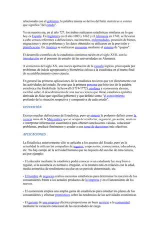 relacionada con el gobierno, la palabra misma se deriva del latín statisticus o estatus
que significa "del estado".
Ya en nuestra era, en el año 727, los árabes realizaron estadísticas similares en lo que
hoy es España. En Inglaterra en el año 1083 y 1662 y el Alemania en 1741, se llevaron
a cabo censos referentes a defunciones, nacimientos, enfermedades, posesión de bienes,
migraciones y otros problemas y los datos obtenidos se utilizaron en la previsión y
planificación. En América se realizaron encuestas mediante el sistema de "quipus".
El desarrollo científico de la estadística comienza recién en el siglo XVII, con la
introducción en el pensum de estudio de las universidades en Alemania.
A comienzos del siglo XX, una nueva aportación de la escuela inglesa, preocupada por
problemas de índole agropecuaria y biométrica coloca a la estadística en el tramo final
de su establecimiento como ciencia.
En general las primeras aplicaciones de la estadística tuvieron que ver directamente con
las actividades del estado. Se cree que la primera persona que hizo uso de la palabra
estadística fue Godofredo Achenwall (1719-1772), profesor y economista alemán,
escribió sobre el descubrimiento de una nueva ciencia que llamó estadística (palabra
derivada de Staat que significa gobierno) y que definió como "el conocimiento
profundo de la situación respectiva y comparativa de cada estado".
DEFINICIÓN
Existen muchas definiciones de Estadística, pero en síntesis la podemos definir como la
ciencia rama de la Matemática que se ocupa de recolectar, organizar, presentar, analizar
e interpretar información cuantitativa para obtener conclusiones válidas, solucionar
problemas, predecir fenómenos y ayudar a una toma de decisiones más efectivas.
APLICACIONES
La Estadística anteriormente sólo se aplicaba a los asuntos del Estado, pero en la
actualidad la utilizan las compañías de seguros, empresarios, comerciantes, educadores,
etc. No hay campo de la actividad humana que no requiera del auxilio de esta ciencia,
así por ejemplo:
- El educador mediante la estadística podrá conocer si un estudiante lee muy bien o
regular, si la asistencia es normal o irregular, si la estatura está en relación con la edad,
media aritmética de rendimiento escolar en un período determinado, etc.
- El hombre de negocios realiza encuestas estadísticas para determinar la reacción de los
consumidores frente a los actuales productos de la empresa y en el lanzamiento de los
nuevos.
- El economista emplea una amplia gama de estadísticas para estudiar los planes de los
consumidores y efectuar pronósticos sobre las tendencias de las actividades económicas
- El gerente de una empresa eléctrica proporciona un buen servicio a la comunidad
mediante la variación estacional de las necesidades de carga
 