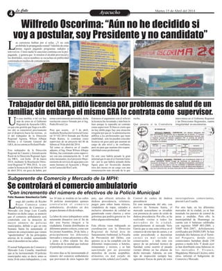 Entretenimiento
Entretenimiento
Entretenimiento
Entretenimiento
Entretenimiento
Entretenimiento
Ayacucho
Ayacucho
La Calle
La Calle
La Calle
La Calle Martes 15 de Abril del 2014
Wilfredo Oscorima: “Aún no he decidido si
voy a postular, soy Presidente y no candidato”
Trabajador del GRA, pidió licencia por problemas de salud de un
familiar, sin embargo el mismo GRA lo contrata como supervisor.
Se controlará el comercio ambulatorio
as carreteras hablan por sí solas. ¿Y no está
prohibida la propaganda estatal?Además de estas
pintas siguen pagando programas radiales y
L
televisivos. Cómo nadie lo sanciona continúa con la pro-
paganda, y genera que lo emulen el alcalde provincial y
los distritales, cuyos nombres se escuchan en publicidad
contratadaenmediosdecomunicación.
Subgerente de Comercio y Mercado de la MPH:
*Con incremento del número de efectivos de la Policía Municipal
uego del cambio de Reyder
Rojas Camasca como
Subgerente de Comercio y
L
Mercado con Jorge Luis Ccaulla
Ramírez en dicho cargo, se anunció
que el comercio ambulatorio será
controlado con la dotación de
mayor número de policías
municipales, debido a que en esta
Semana Santa ha aumentado el
número de comerciantes que vienen
“apoderándose” de las principales
arterias de la ciudad, aumentando
máseldesordenenlascalles.
El actual Subgerente de Comercio y
Mercado Luis Ccaulla, manifestó
que se ha incrementado 10 policías
municipales más; es decir, antes se
tenía 24 de estos trabajadores, y con
país, que ofrecen artículos de
dudosa procedencia, celulares,
juegos para niños hasta tóxicos,
vendedores de ropas, calzados e
inclusive alimentos de calidad no
garantizada como churros y otros
golosinas que podría generar en los
niños algunaenfermedad.
Esta oficina viene trabajando en
coordinación con la Dirección
Regional de Salud área de
Saneamiento Ambiental, la Fiscalía
de Prevención del Delito, con
quienes ya se ha cumplido con las
diferentes inspecciones a hoteles,
restaurantes y recreos, y se han
sancionado por no presentar
utensilios de cocina aceptables,
alimentos en mal estado de
conservación,señalaLuisCcaulla.
los 10 más se tendrán en las calles
34 policías municipales quienes
c o n t r o l a r á n e l c o m e r c i o
ambulatorio, divididos en dos
grupos duranteeldíadetrabajo.
La labor de estos trabajadores serán
netamente disuasivo con el fin de
dar una buena imagen a la
ciudadanía. Estarán distribuidos en
diferentes puntos críticos, como son
los jirones Asamblea, 28 de Julio, y
principalmente los diferentes
mercados y zonas adyacentes a ella,
y junto a ellos estarán los dos
vehículos de la unidad que realizan
elpatrullajecorrespondiente.
En estos días se ha incrementado el
número del comercio ambulatorio
que provienen de otros lugares del
Control de carnes de dudosa
procedencia
En esta temporada del año, con
motivo de Semana Santa, el
mercado ayacuchano es invadido
con presencia de carne de cerdo de
dudosa procedencia. Por ello, se ha
realizado visitas a todos los
m e r c a d o s d e l a c i u d a d ,
particularmente al mercado Nery
García que es una zona crítica en el
comercio de este tipo de carnes, y se
están procediendo a decomisar
carnes en mal estado de
conservación; y todo esto con
apoyo de un personal técnico de
Sanidad, como ocurrió el pasado
viernes último en las afueras de
dicho mercado. Además, en este
tipo de inspección siempre hay
agresiones físicas de parte de estos
inescrupulosos comerciantes,
precisóLuisCcaulla.
Por otro lado, en los diferentes
mercados de la ciudad, ya se han
instalado los puestos de control de
pesas y medidas. Para ello, la
municipalidad de Huamanga ya
cuenta con 6 balanzas calibradas
con registros NMP 003-2009, y
NMP 004-2007, debidamente
certificados por INDECOPI. Se han
instalado dos balanzas en el Termi-
nal Pesquero, donde estos
comerciantes hurtaban desde 250
gramos a medio kilo. Y desde ayer
se han distribuido estas balanzas en
los mercados F. Vivanco,
Magdalena, Mariscal Cáceres, entre
otros, informó el Subgerente de
Comercioy Mercado.
Félix Huamán Sánchez/La Calle
n caso insólito, o tal vez hay
más de estos en el Gobierno
Regional de Ayacucho GRA,
U
ya que esta gestión que llega a su últi-
mo año se caracterizó precisamente
por el desprecio hacia las normas, es
el del trabajador de la Dirección
Regional Agraria, Wilson Albujar
Molina y el Gerente General del
GRA, deeseentoncesRichardPrado.
Este trabajador de la Dirección
Regional de Catastro y formalización
Rural de la Dirección Regional Agra-
ria, DRA, con fecha 20 de marzo
2014, mediante la Resolución Direc-
toral Regional N° 904-2014, le con-
ceden la licencia del 4 de febrero al 30
de abril 2014, sin goce de haber, por
Entonces el argumento con el solicitó
la licencia fue inventado y más bien lo
hizo porque le esperaba un contrato
como supervisor. Si bien es cierto que
no hay doble pago, hay una situación
irregular por que en la administración
pública a los profesionales que tiene
estabilidad, solo les pueden conceder
licencia sin goce para que asuman un
cargo de alto nivel y de confianza,
pero no para que asuman otra respon-
sabilidadcomoprofesional.
En este caso habría pesado la gran
amistadqueleunealexGerenteGene-
ral , por lo que habría armado dicha
figura para ser favorecido durante
esos dos meses en un cargo con una
remuneración más elevada de la que
temas estrictamente personales, dicha
resolución estuvo firmada por el Ing.
PedroRiveraCea.
Pero que ocurre, el 3 de abril,
medianteResoluciónGerencialGene-
ral N°102-2014 firmada por Richar
Prado Ramos, lo contratan como
supervisor de un proyecto del 06 de
febreroal30deabrildel2014.
Tal como se observa en el cuadro
adjunto, el Ing. Omar Wilson Albujar
Molina, fue contratado como supervi-
sor con una remuneración de 6 mil
soles mesnuales, en el proyecto Mejo-
ramientodeserviciodeaguaparacon-
sumo humano en Ayacucho y Riego
enlaCuencadelRioCachi.
recibe.
Qué pasaría si la Contraloría
interviniera en el Gobierno Regional
y las Direcciones Regionales, cuanta
irregularidad noencontrarían.
 