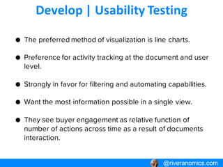 Develop | Usability Testing
@riveranomics.com@riveranomics.com
● The preferred method of visualization is line charts.
● Preference for activity tracking at the document and
user level.
● Strongly in favor for filtering and automating capabilities.
● Want the most information possible in a single view.
● They see buyer engagement as relative function of
number of actions across time as a result of documents
interaction.
 