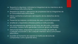 Respetar la dignidad, intimidad e integridad de los miembros de la
comunidad educativa Sena.
 Respetar los bienes y elementos de propiedad de los integrantes de
la comunidad educativa Sena.
 Obrar conforme al principio del respeto de los derechos de los
demás.
 Presentar las mejores condiciones de aseo y pulcritud personal.
 enaltecer y respetarlos símbolos patrios e institucionales.
 No usar expresiones grotescas en foros de discusión, mensajes,
anuncios, correos tanto generales como en grupo de trabajo.
 Denunciar tratos, propuestas o actos inmorales de parte de
cualquier funcionario o de cualquier miembro de la comunidad
educativa.
 Suscribir al momento de asentar la matrícula de acta de
compromiso como aprendiz Sena.
 