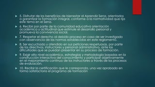  5. Disfrutar de los beneficios de bienestar al Aprendiz Sena, orientados
a garantizar la formación integral, conforme a la normatividad que rija
este tema en el Sena.
 6. Recibir por parte de la comunidad educativa orientación
académica y actitudinal que estimule el desarrollo personal y
promueva la convivencia social.
 7. Respetar el derecho al debido proceso en caso de ser investigado
con observancia de las normas establecidas en este reglamento.
 8. Ser escuchado y atendido en sus peticiones respetuosas, por parte
de los directivos, instructores y personal administrativo, ante las
dificultades que se puedan presentar en su proceso de formación.
 9. Exigir alto nivel académico, estrategias y metodología basadas en la
construcción interactiva del conocimiento y participar objetivamente
en el mejoramiento continuo de los instructores a través de los procesos
de evaluación.
 10. Recibir la certificación que le corresponda, una vez aprobado en
forma satisfactoria el programa de formación
 