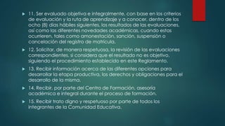  11. Ser evaluado objetiva e integralmente, con base en los criterios
de evaluación y la ruta de aprendizaje y a conocer, dentro de los
ocho (8) días hábiles siguientes, los resultados de las evaluaciones,
así como las diferentes novedades académicas, cuando estas
ocurrieren, tales como amonestación, sanción, suspensión o
cancelación del registro de matrícula.
 12. Solicitar, de manera respetuosa, la revisión de las evaluaciones
correspondientes, si considera que el resultado no es objetivo,
siguiendo el procedimiento establecido en este Reglamento.
 13. Recibir información acerca de las diferentes opciones para
desarrollar la etapa productiva, los derechos y obligaciones para el
desarrollo de la misma.
 14. Recibir, por parte del Centro de Formación, asesoría
académica e integral durante el proceso de formación.
 15. Recibir trato digno y respetuoso por parte de todos los
integrantes de la Comunidad Educativa.
 