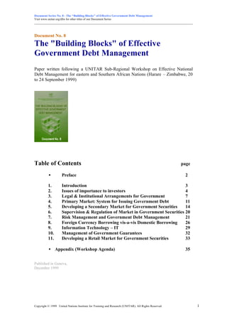 Document Series No. 8 - The “Building Blocks” of Effective Government Debt Management
Visit www.unitar.org/dfm for other titles of our Document Series
_______________________________________________________________________________________________________
Copyright © 1999 United Nations Institute for Training and Research (UNITAR). All Rights Reserved. 1
Document No. 8
The "Building Blocks" of Effective
Government Debt Management
Paper written following a UNITAR Sub-Regional Workshop on Effective National
Debt Management for eastern and Southern African Nations (Harare – Zimbabwe, 20
to 24 September 1999)
Table of Contents page
• Preface 2
1. Introduction 3
2. Issues of importance to investors 4
3. Legal & Institutional Arrangements for Government 7
4. Primary Market: System for Issuing Government Debt 11
5. Developing a Secondary Market for Government Securities 14
6. Supervision & Regulation of Market in Government Securities 20
7. Risk Management and Government Debt Management 21
8. Foreign Currency Borrowing vis-a-vis Domestic Borrowing 26
9. Information Technology – IT 29
10. Management of Government Guarantees 32
11. Developing a Retail Market for Government Securities 33
• Appendix (Workshop Agenda) 35
Published in Geneva,
December 1999
 