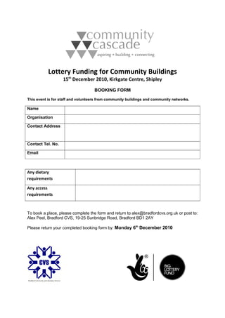 Lottery Funding for Community Buildings
15th
December 2010, Kirkgate Centre, Shipley
BOOKING FORM
This event is for staff and volunteers from community buildings and community networks.
Name
Organisation
Contact Address
Contact Tel. No.
Email
Any dietary
requirements
Any access
requirements
To book a place, please complete the form and return to alex@bradfordcvs.org.uk or post to:
Alex Peel, Bradford CVS, 19-25 Sunbridge Road, Bradford BD1 2AY
Please return your completed booking form by: Monday 6th
December 2010
 
