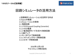 回路シミュレータの活用方法
2016年12月15日
マルツエレック株式会社
1.回路解析シミュレーションを活用する利点
2.LTspiceの概要
3.シミュレーションの事例
3.1 電源回路
3.1.1 FCC(Forward Coupling Converter)
3.1.2 FPGA電源
3.1.3 電流臨界モード方式PFC制御回路
3.2 D級アンプ
3.3 モータドライブ制御回路
3.3.1 ステッピングモータ制御回路
3.3.2 DCモータ制御回路
VBセミナー2016【技術編】
Copyright (C) Marutsuelec 2016 1
 