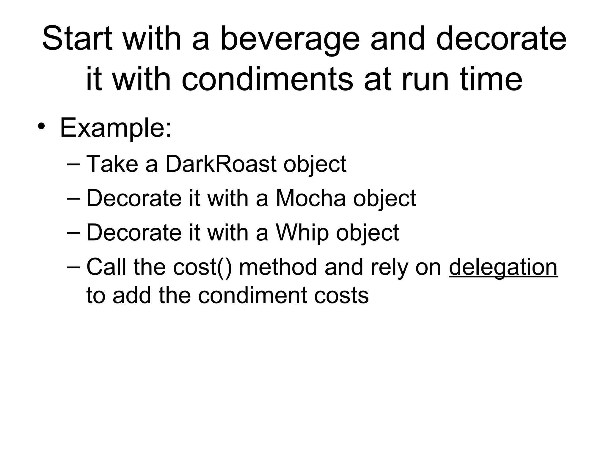 Start with a beverage and decorate
   it with condiments at run time
• Example:
  – Take a DarkRoast object
  – Decorate it with a Mocha object
  – Decorate it with a Whip object
  – Call the cost() method and rely on delegation
    to add the condiment costs
 