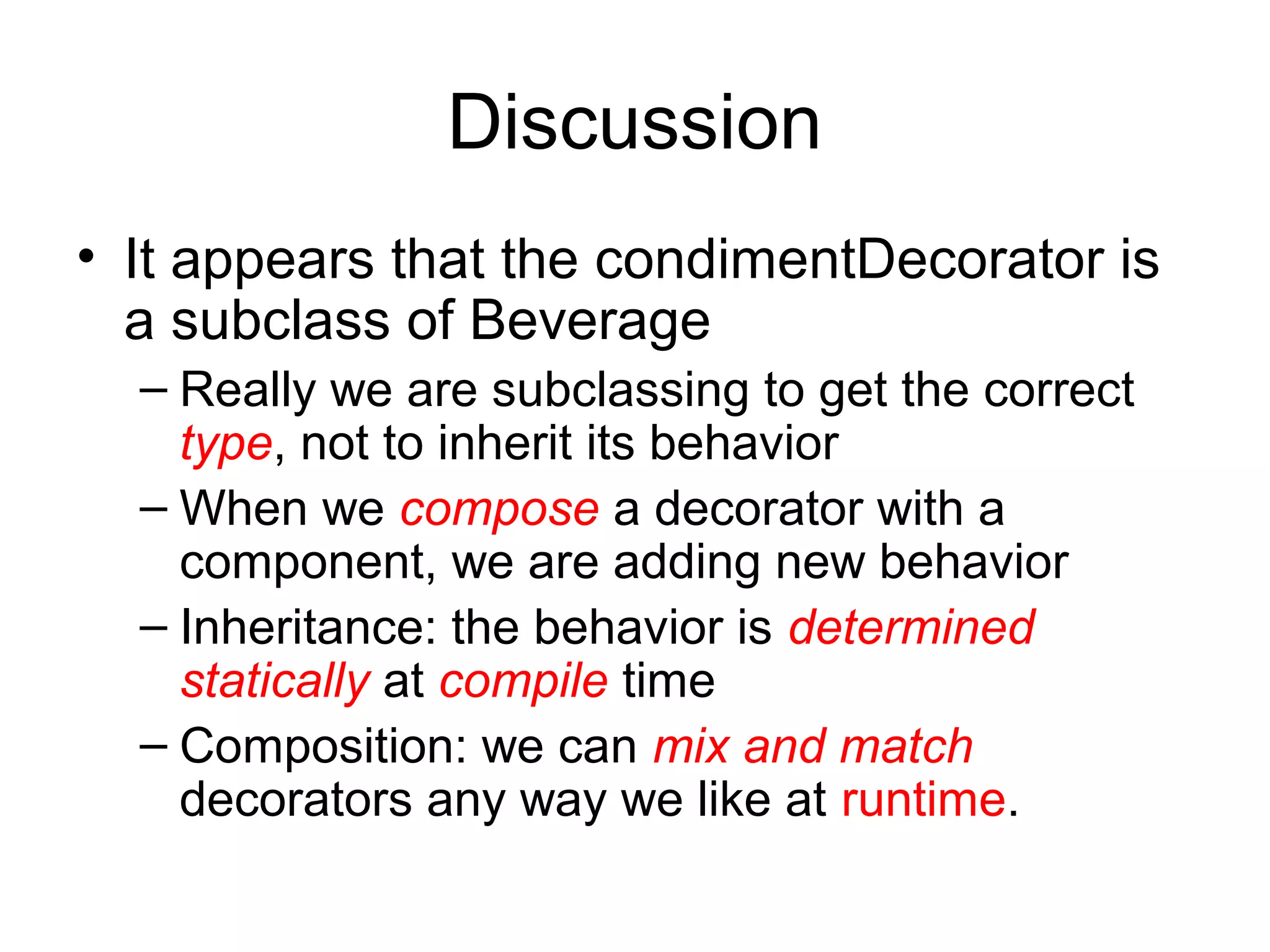 Discussion
• It appears that the condimentDecorator is
  a subclass of Beverage
  – Really we are subclassing to get the correct
    type, not to inherit its behavior
  – When we compose a decorator with a
    component, we are adding new behavior
  – Inheritance: the behavior is determined
    statically at compile time
  – Composition: we can mix and match
    decorators any way we like at runtime.
 