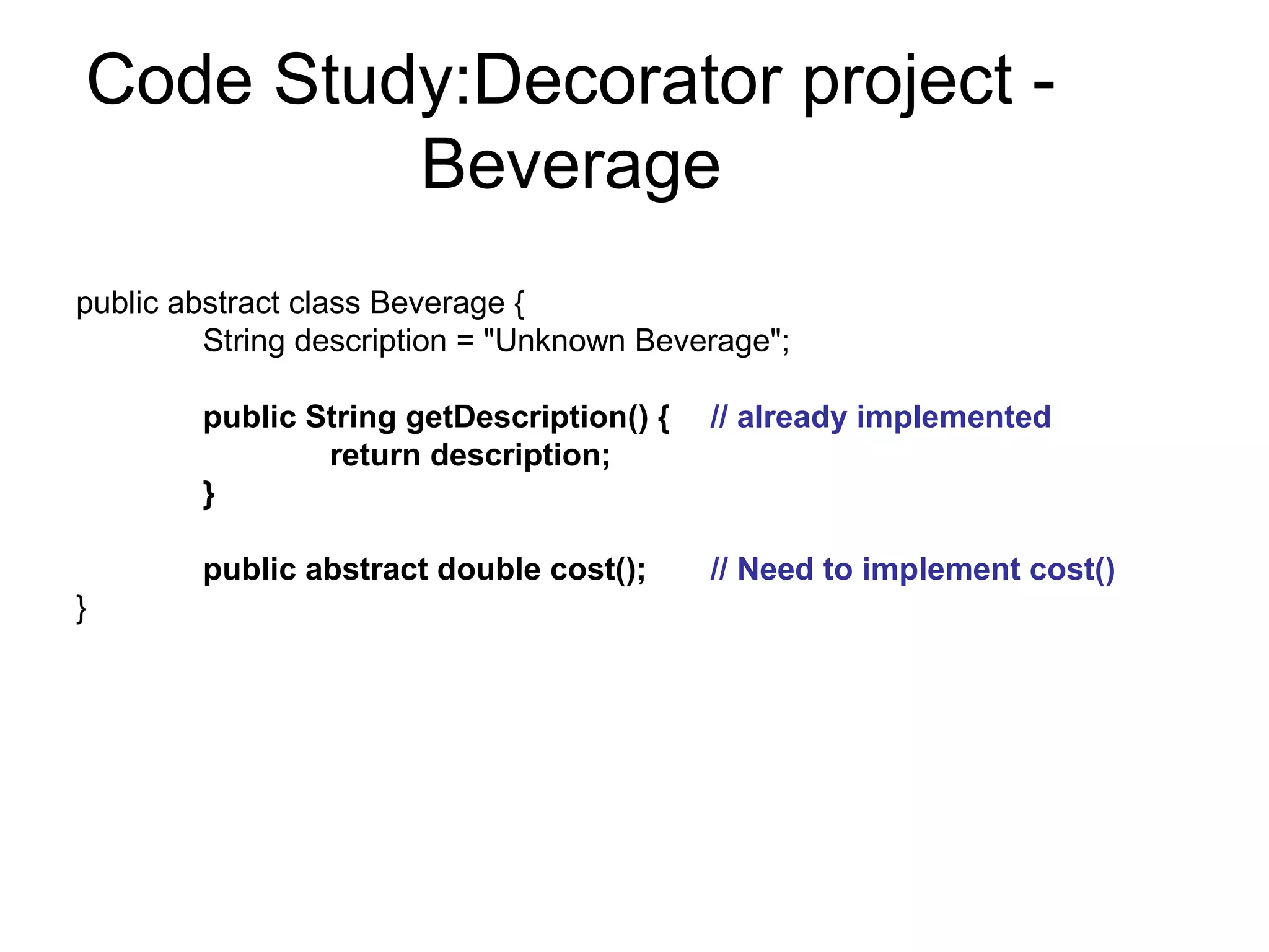 Code Study:Decorator project -
         Beverage
public abstract class Beverage {
         String description = "Unknown Beverage";

        public String getDescription() {   // already implemented
                return description;
        }

        public abstract double cost();     // Need to implement cost()
}
 