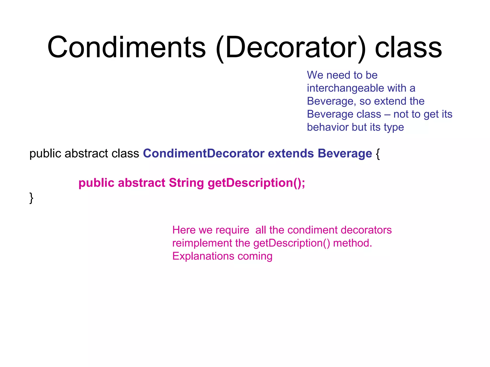 Condiments (Decorator) class
                                                   We need to be
                                                   interchangeable with a
                                                   Beverage, so extend the
                                                   Beverage class – not to get its
                                                   behavior but its type

public abstract class CondimentDecorator extends Beverage {

        public abstract String getDescription();
}

                        Here we require all the condiment decorators
                        reimplement the getDescription() method.
                        Explanations coming
 