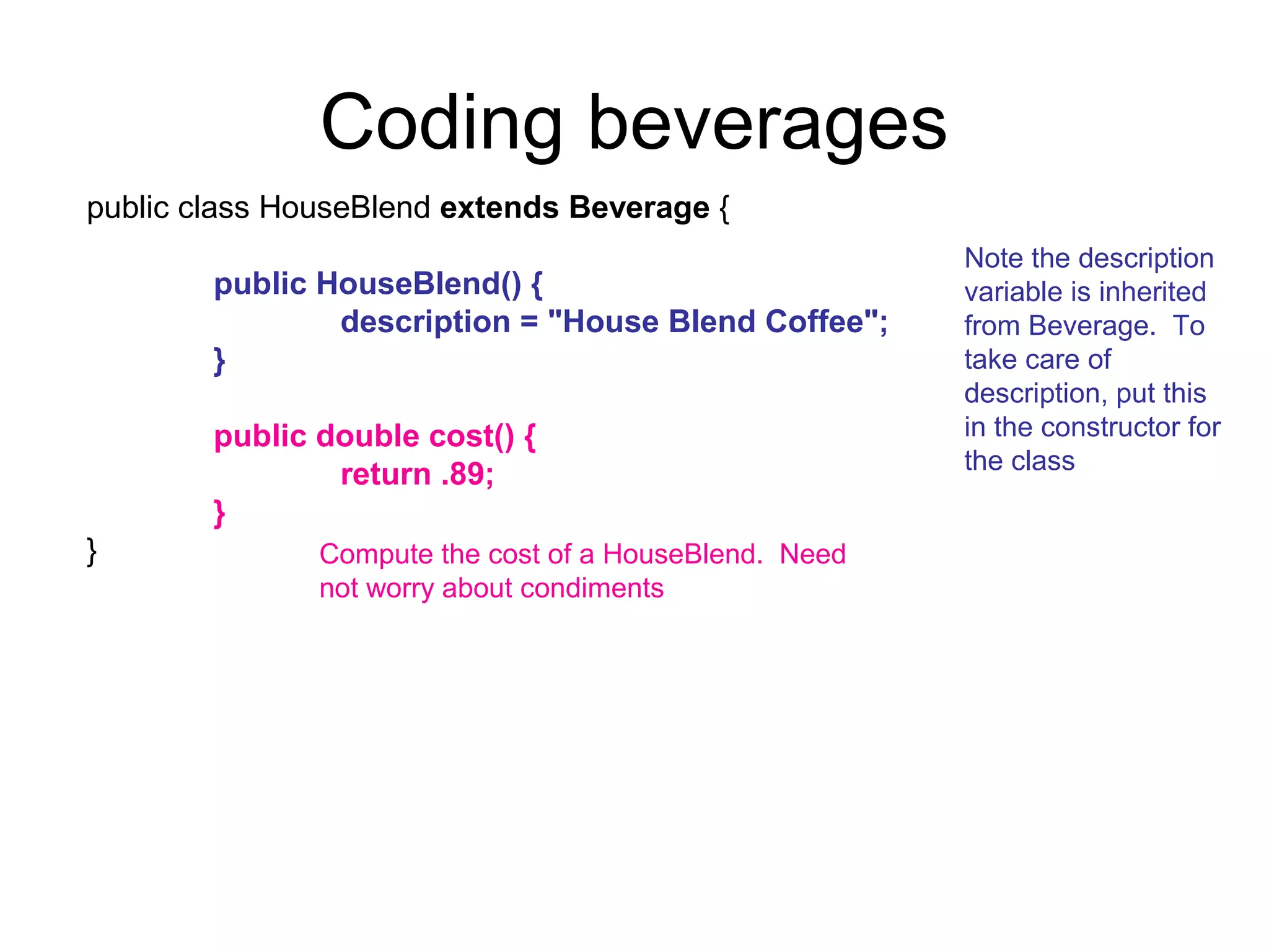 Coding beverages
public class HouseBlend extends Beverage {
                                                        Note the description
        public HouseBlend() {                           variable is inherited
                description = "House Blend Coffee";     from Beverage. To
        }                                               take care of
                                                        description, put this
        public double cost() {                          in the constructor for
                                                        the class
                return .89;
        }
}              Compute the cost of a HouseBlend. Need
               not worry about condiments
 