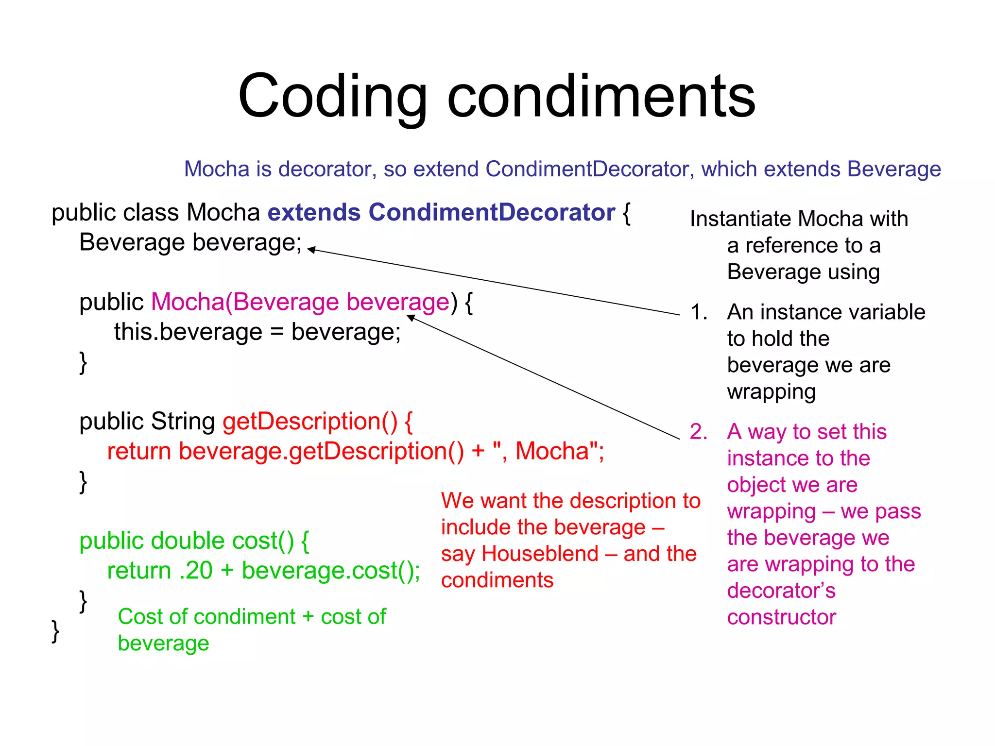 Coding condiments
            Mocha is decorator, so extend CondimentDecorator, which extends Beverage

public class Mocha extends CondimentDecorator {             Instantiate Mocha with
  Beverage beverage;                                            a reference to a
                                                                Beverage using
  public Mocha(Beverage beverage) {                         1. An instance variable
     this.beverage = beverage;                                 to hold the
  }                                                            beverage we are
                                                               wrapping
  public String getDescription() {                         2. A way to set this
    return beverage.getDescription() + ", Mocha";             instance to the
  }                                                           object we are
                                  We want the description to wrapping – we pass
                                  include the beverage –      the beverage we
  public double cost() {          say Houseblend – and the are wrapping to the
    return .20 + beverage.cost(); condiments
  }                                                           decorator’s
     Cost of condiment + cost of                              constructor
}    beverage
 