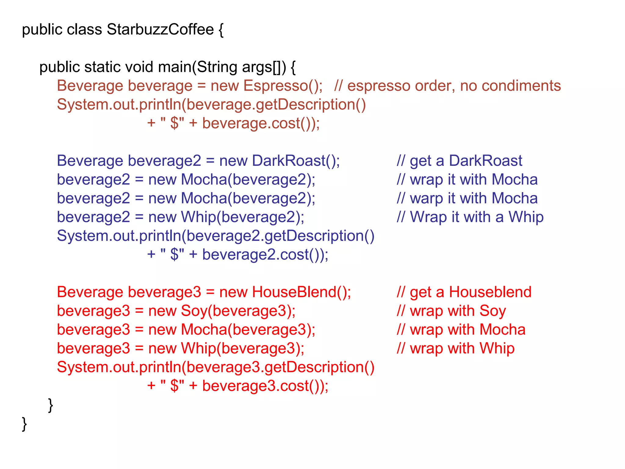 public class StarbuzzCoffee {

    public static void main(String args[]) {
      Beverage beverage = new Espresso(); // espresso order, no condiments
      System.out.println(beverage.getDescription()
                     + " $" + beverage.cost());

         Beverage beverage2 = new DarkRoast();           // get a DarkRoast
         beverage2 = new Mocha(beverage2);               // wrap it with Mocha
         beverage2 = new Mocha(beverage2);               // warp it with Mocha
         beverage2 = new Whip(beverage2);                // Wrap it with a Whip
         System.out.println(beverage2.getDescription()
                     + " $" + beverage2.cost());

         Beverage beverage3 = new HouseBlend();          // get a Houseblend
         beverage3 = new Soy(beverage3);                 // wrap with Soy
         beverage3 = new Mocha(beverage3);               // wrap with Mocha
         beverage3 = new Whip(beverage3);                // wrap with Whip
         System.out.println(beverage3.getDescription()
                     + " $" + beverage3.cost());
     }
}
 