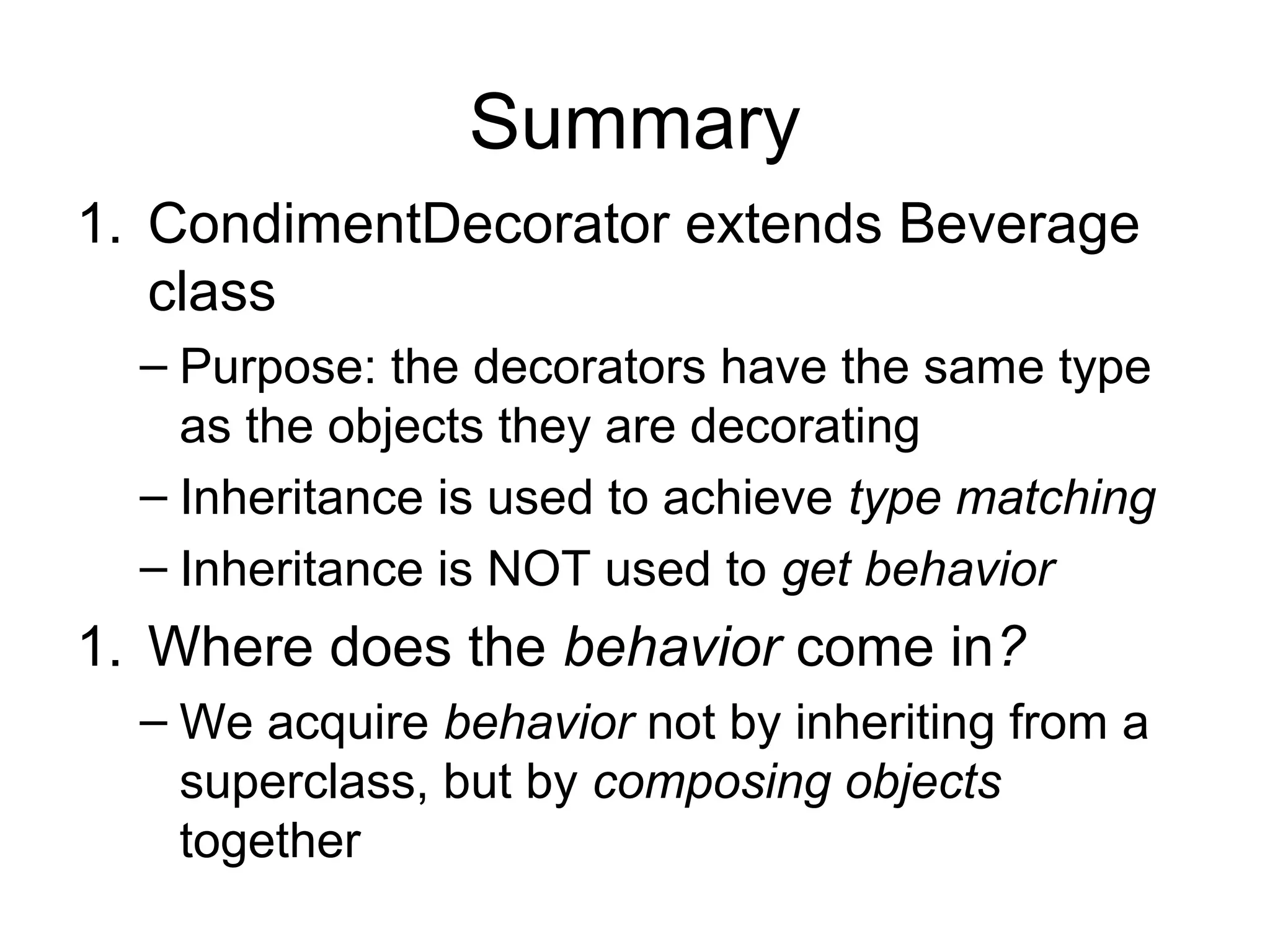Summary
1. CondimentDecorator extends Beverage
   class
  – Purpose: the decorators have the same type
    as the objects they are decorating
  – Inheritance is used to achieve type matching
  – Inheritance is NOT used to get behavior
1. Where does the behavior come in?
  – We acquire behavior not by inheriting from a
    superclass, but by composing objects
    together
 