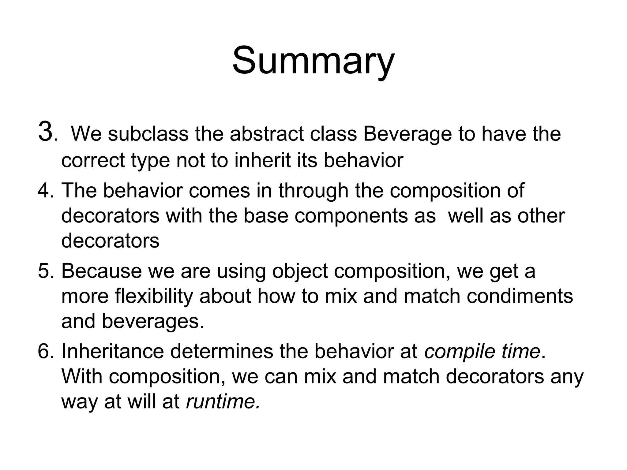 Summary
3.  We subclass the abstract class Beverage to have the
   correct type not to inherit its behavior
4. The behavior comes in through the composition of
   decorators with the base components as well as other
   decorators
5. Because we are using object composition, we get a
   more flexibility about how to mix and match condiments
   and beverages.
6. Inheritance determines the behavior at compile time.
   With composition, we can mix and match decorators any
   way at will at runtime.
 