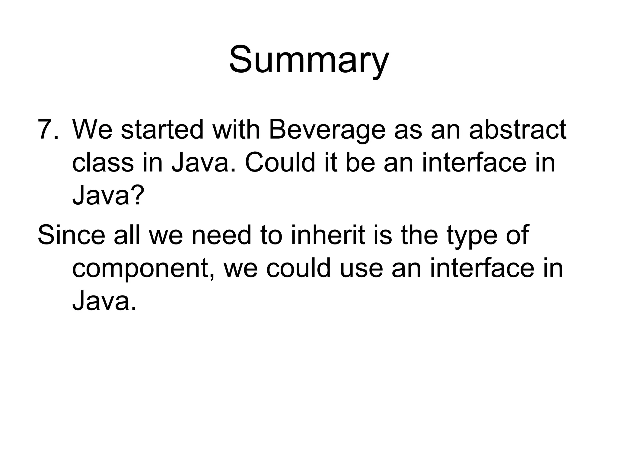 Summary
7. We started with Beverage as an abstract
   class in Java. Could it be an interface in
   Java?
Since all we need to inherit is the type of
   component, we could use an interface in
   Java.
 