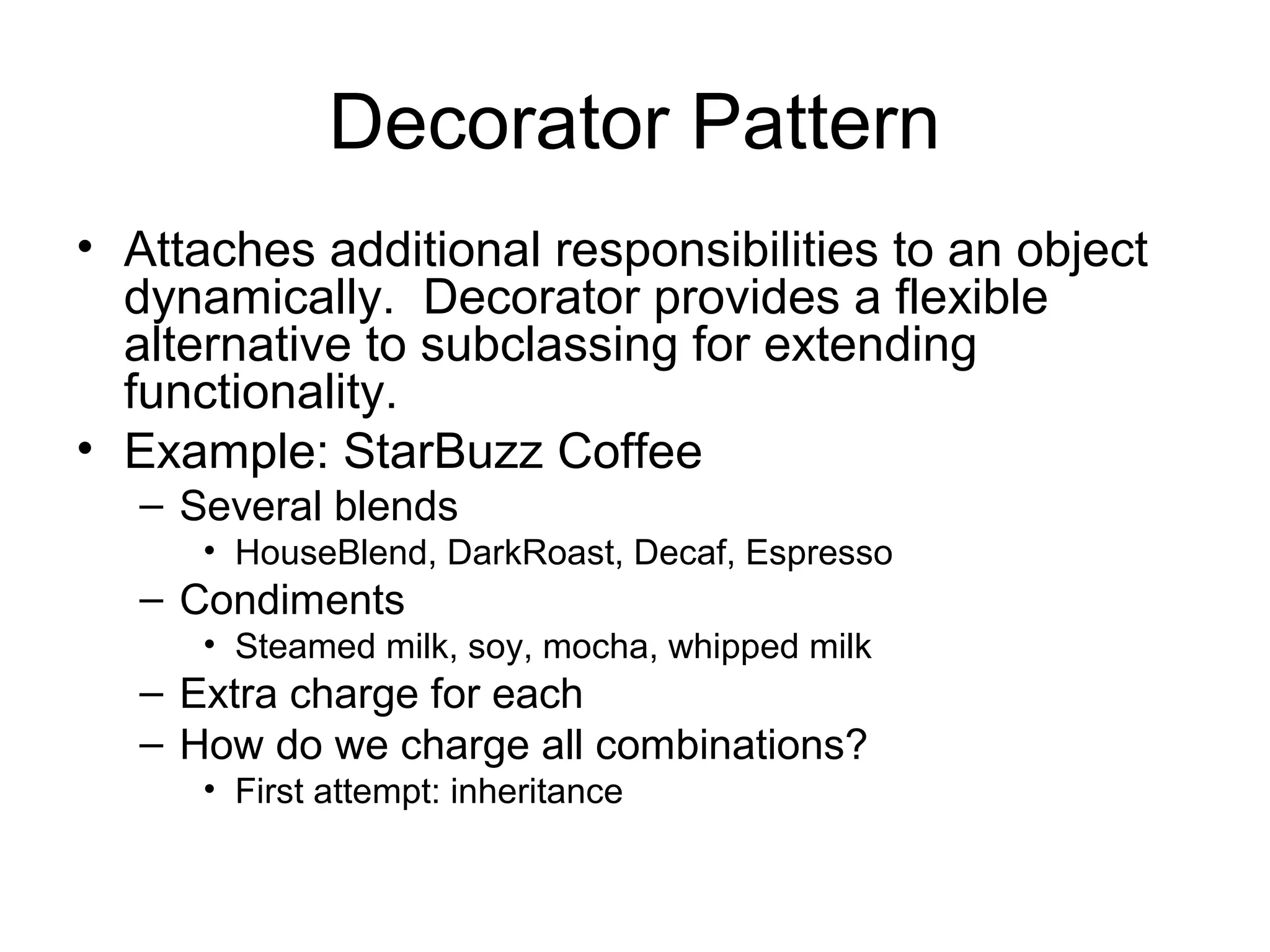 Decorator Pattern
• Attaches additional responsibilities to an object
  dynamically. Decorator provides a flexible
  alternative to subclassing for extending
  functionality.
• Example: StarBuzz Coffee
   – Several blends
      • HouseBlend, DarkRoast, Decaf, Espresso
   – Condiments
      • Steamed milk, soy, mocha, whipped milk
   – Extra charge for each
   – How do we charge all combinations?
      • First attempt: inheritance
 