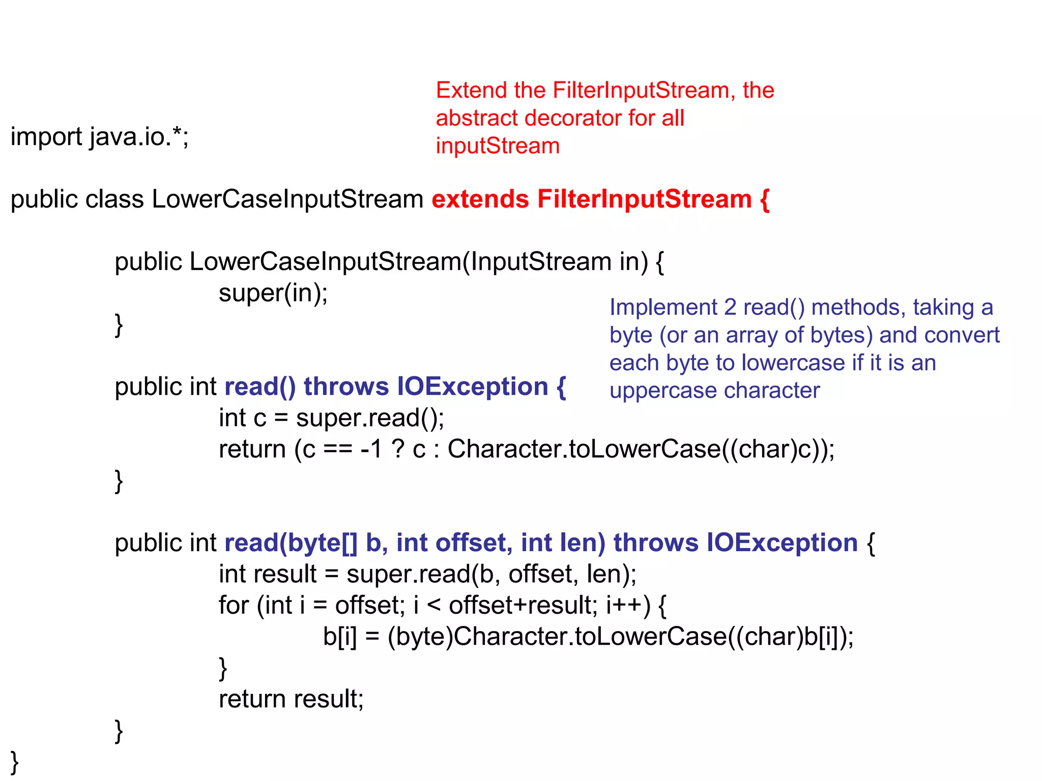 Extend the FilterInputStream, the
                                      abstract decorator for all
import java.io.*;                     inputStream

public class LowerCaseInputStream extends FilterInputStream {

         public LowerCaseInputStream(InputStream in) {
                  super(in);
                                                Implement 2 read() methods, taking a
         }                                      byte (or an array of bytes) and convert
                                                      each byte to lowercase if it is an
         public int read() throws IOException {       uppercase character
                   int c = super.read();
                   return (c == -1 ? c : Character.toLowerCase((char)c));
         }

         public int read(byte[] b, int offset, int len) throws IOException {
                   int result = super.read(b, offset, len);
                   for (int i = offset; i < offset+result; i++) {
                               b[i] = (byte)Character.toLowerCase((char)b[i]);
                   }
                   return result;
         }
}
 