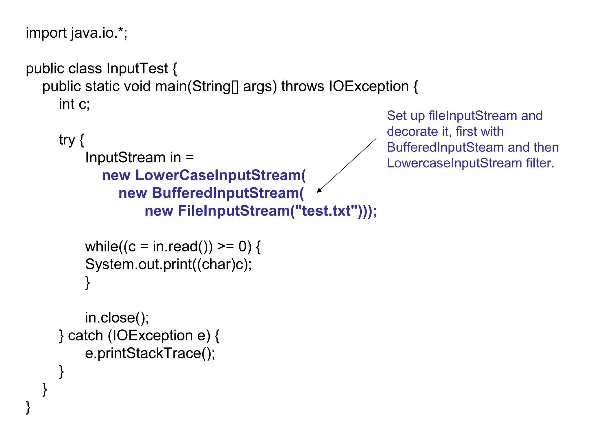 import java.io.*;

public class InputTest {
  public static void main(String[] args) throws IOException {
     int c;
                                                              Set up fileInputStream and
                                                              decorate it, first with
        try {                                                 BufferedInputSteam and then
                InputStream in =                              LowercaseInputStream filter.
                   new LowerCaseInputStream(
                     new BufferedInputStream(
                         new FileInputStream("test.txt")));

                while((c = in.read()) >= 0) {
                System.out.print((char)c);
                }

            in.close();
        } catch (IOException e) {
            e.printStackTrace();
        }
    }
}
 