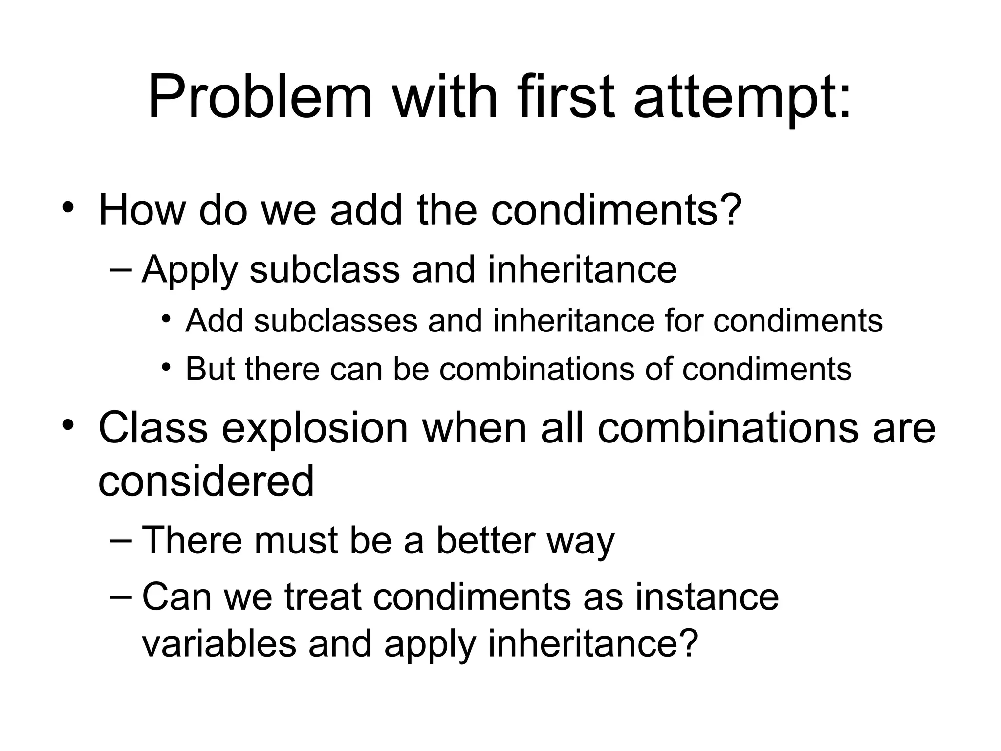 Problem with first attempt:
• How do we add the condiments?
  – Apply subclass and inheritance
    • Add subclasses and inheritance for condiments
    • But there can be combinations of condiments
• Class explosion when all combinations are
  considered
  – There must be a better way
  – Can we treat condiments as instance
    variables and apply inheritance?
 