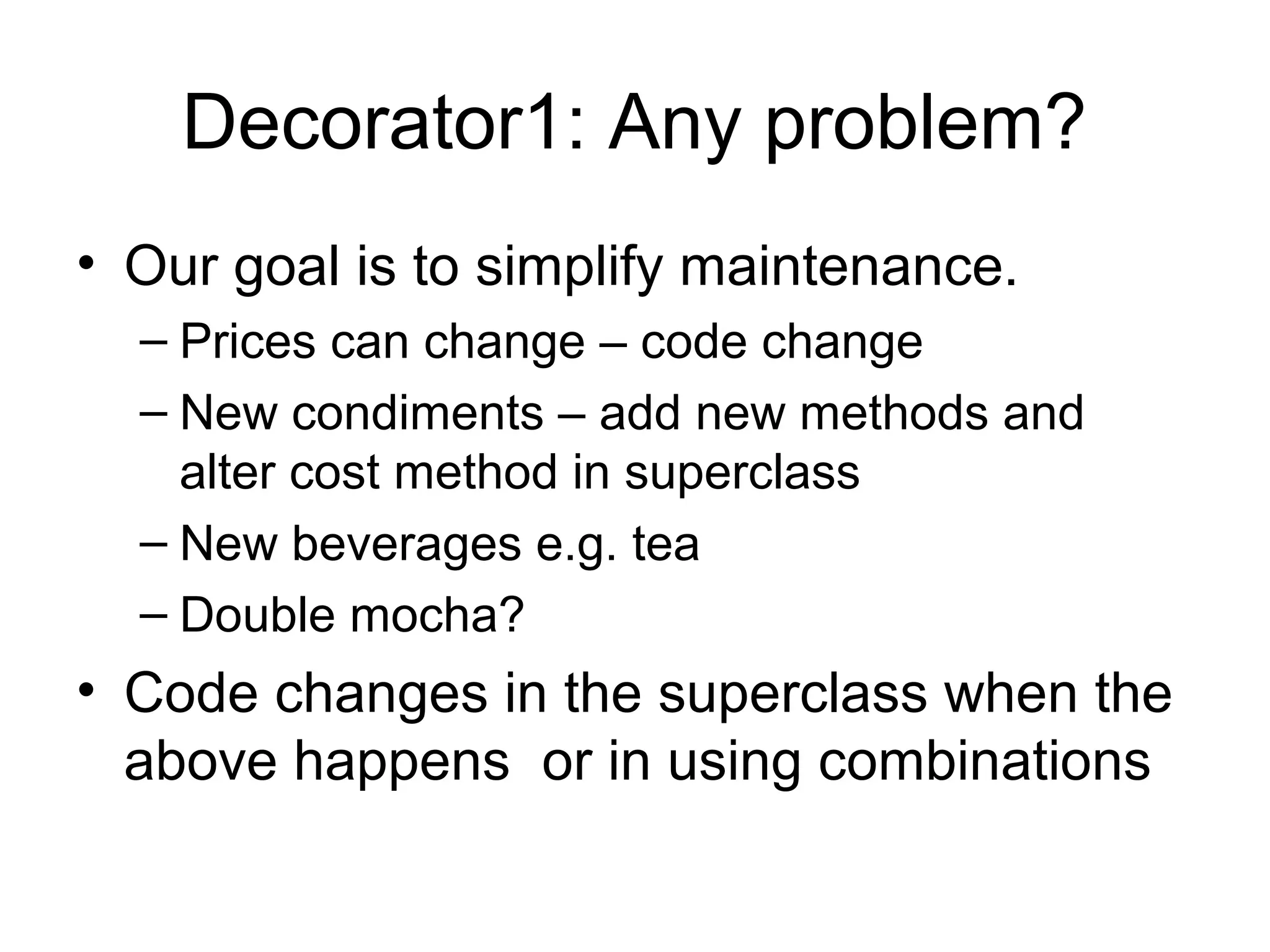 Decorator1: Any problem?
• Our goal is to simplify maintenance.
  – Prices can change – code change
  – New condiments – add new methods and
    alter cost method in superclass
  – New beverages e.g. tea
  – Double mocha?
• Code changes in the superclass when the
  above happens or in using combinations
 