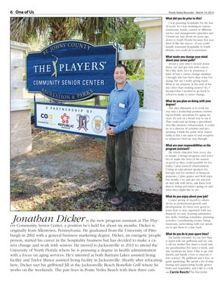 Ponte Vedra Recorder · March 19, 20156 One of UsOne of Us
What did you do prior to this?
I was pursuing hospitality for the last
10 years. So I was working in various
restaurants, hotels, casinos in different
service and management capacities and
I found my way about six years ago
down to South Florida because that was
kind of like the mecca - if you could
handle restaurant hospitality in South
Florida, you could do it anywhere.
What made you change your mind
about your career path?
About a year after I moved down
there, my dad got sick with cancer.
He’s fine now; he’s in remission. I
kind of had a career change mindset.
I thought this has been okay what I’m
doing, but am I really giving back?
What is my purpose at the end of the
day other than making money? So, I
decided that I needed to go back to
school to make a career change.
What do you plan on doing with your
degree?
The idea ultimately is to work my
way into a leadership position oversee-
ing probably operations for aging ser-
vices. It’s sort of a broad way to say it.
That could end up being a specialized
area like memory enhancement, it could
be as a director of activities and pro-
graming. I think the point more impor-
tantly is that I am open to and receptive
to whatever I feel my way through.
What are your responsibilities as the
program assistant?
My whole objective here every day
is simple. I design programs and activi-
ties to make the lives of the seniors
as good as they could possibly be for
today. I plan musical entertainment,
I bring in educational speakers for
therapy and for medical or financial
purposes, I plan games and field trips,
but mostly, I try and get out and just
sit and talk with them, ask them how
they’re doing and what’s going on and
what they might like to see.
What do you enjoy about your job?
I enjoy giving of myself to others.
As far as professional growth and
development, it’s been very good to
learn how to stay organized with our
financial records, learning administra-
tive skills, building schedules, planning
activities, coordinating events, hiring
musicians, networking with our speak-
ers to get them to come back.
What do you do in your spare time?
I’m family-oriented. So, my free time
is spent with my girlfriend and my cats.
I call my mother five times a week and
my grandmother five times a week, and
any vacations we have, I like to go visit
friends and family. I love to exercise. I
love science. My girlfriend and I love or-
ganic gardening. We spend a lot of time
buying and appreciating locally grown
fruits and vegetables, and I like to cook.
— Carrie Resch/The Recorder
Jonathan Dickeris the new program assistant at The Play-
ers Community Senior Center, a position he’s held for about six months. Dicker is
originally from Allentown, Pennsylvania. He graduated from the University of Pitts-
burgh in 2002 with a general business marketing degree. Dicker, an energetic people
person, started his career in the hospitality business but has decided to make a ca-
reer change and work with seniors. He moved to Jacksonville in 2013 to attend the
University of North Florida where he is pursuing a degree in health administration
with a focus on aging services. He’s interned at both Bartram Lakes assisted living
facility and Taylor Manor assisted living facility in Jacksonville. Shortly after relocating
here, Dicker met his girlfriend Jill at the Jacksonville Beach Bonefish Grill where he
works on the weekends. The pair lives in Ponte Vedra Beach with their three cats.
 