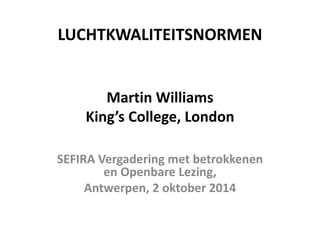 LUCHTKWALITEITSNORMEN Martin Williams King’s College, London 
SEFIRA Vergadering met betrokkenen en Openbare Lezing, 
Antwerpen, 2 oktober 2014  