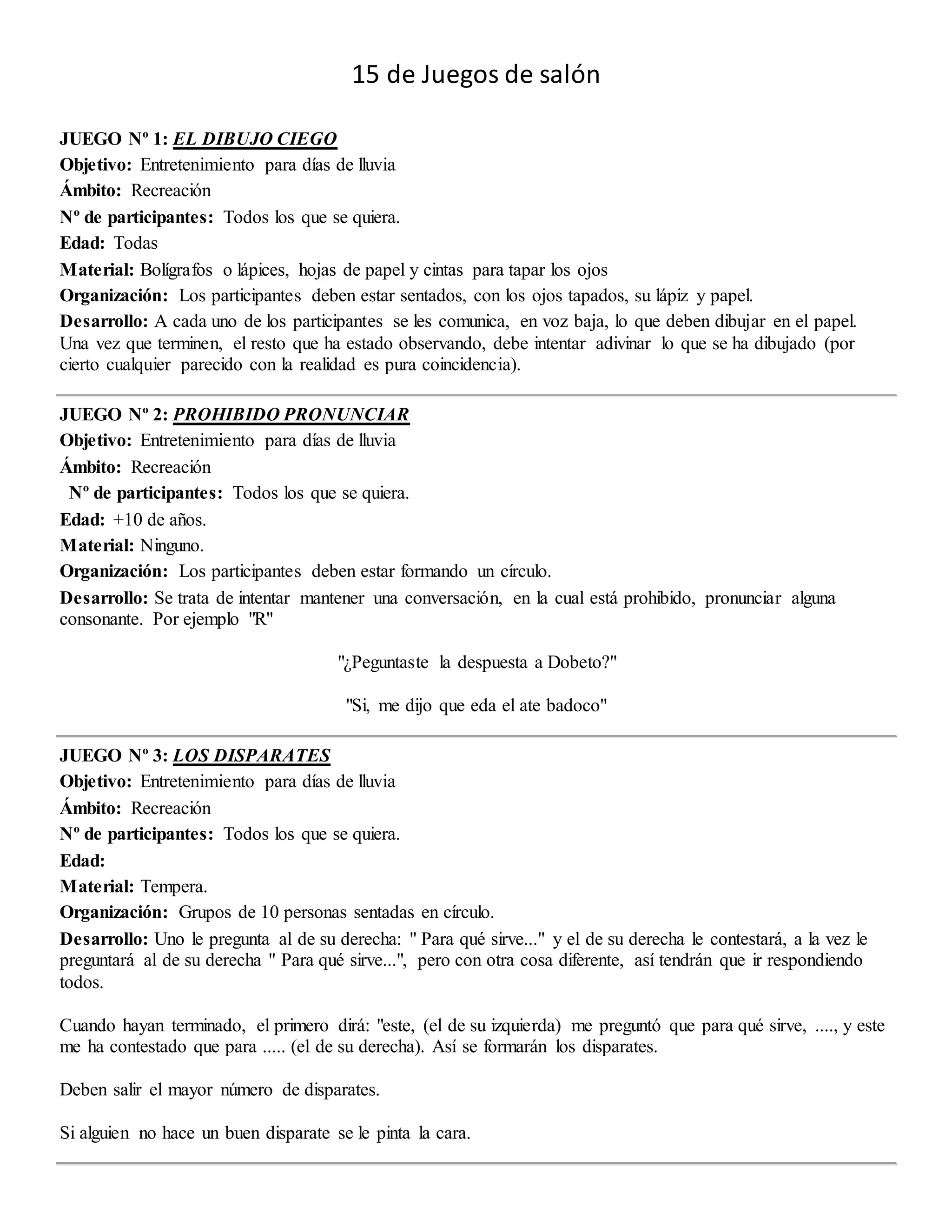 15 de Juegos de salón
JUEGO Nº 1: EL DIBUJO CIEGO
Objetivo: Entretenimiento para días de lluvia
Ámbito: Recreación
Nº de participantes: Todos los que se quiera.
Edad: Todas
Material: Bolígrafos o lápices, hojas de papel y cintas para tapar los ojos
Organización: Los participantes deben estar sentados, con los ojos tapados, su lápiz y papel.
Desarrollo: A cada uno de los participantes se les comunica, en voz baja, lo que deben dibujar en el papel.
Una vez que terminen, el resto que ha estado observando, debe intentar adivinar lo que se ha dibujado (por
cierto cualquier parecido con la realidad es pura coincidencia).
JUEGO Nº 2: PROHIBIDO PRONUNCIAR
Objetivo: Entretenimiento para días de lluvia
Ámbito: Recreación
Nº de participantes: Todos los que se quiera.
Edad: +10 de años.
Material: Ninguno.
Organización: Los participantes deben estar formando un círculo.
Desarrollo: Se trata de intentar mantener una conversación, en la cual está prohibido, pronunciar alguna
consonante. Por ejemplo "R"
"¿Peguntaste la despuesta a Dobeto?"
"Si, me dijo que eda el ate badoco"
JUEGO Nº 3: LOS DISPARATES
Objetivo: Entretenimiento para días de lluvia
Ámbito: Recreación
Nº de participantes: Todos los que se quiera.
Edad:
Material: Tempera.
Organización: Grupos de 10 personas sentadas en círculo.
Desarrollo: Uno le pregunta al de su derecha: " Para qué sirve..." y el de su derecha le contestará, a la vez le
preguntará al de su derecha " Para qué sirve...", pero con otra cosa diferente, así tendrán que ir respondiendo
todos.
Cuando hayan terminado, el primero dirá: "este, (el de su izquierda) me preguntó que para qué sirve, ...., y este
me ha contestado que para ..... (el de su derecha). Así se formarán los disparates.
Deben salir el mayor número de disparates.
Si alguien no hace un buen disparate se le pinta la cara.
 