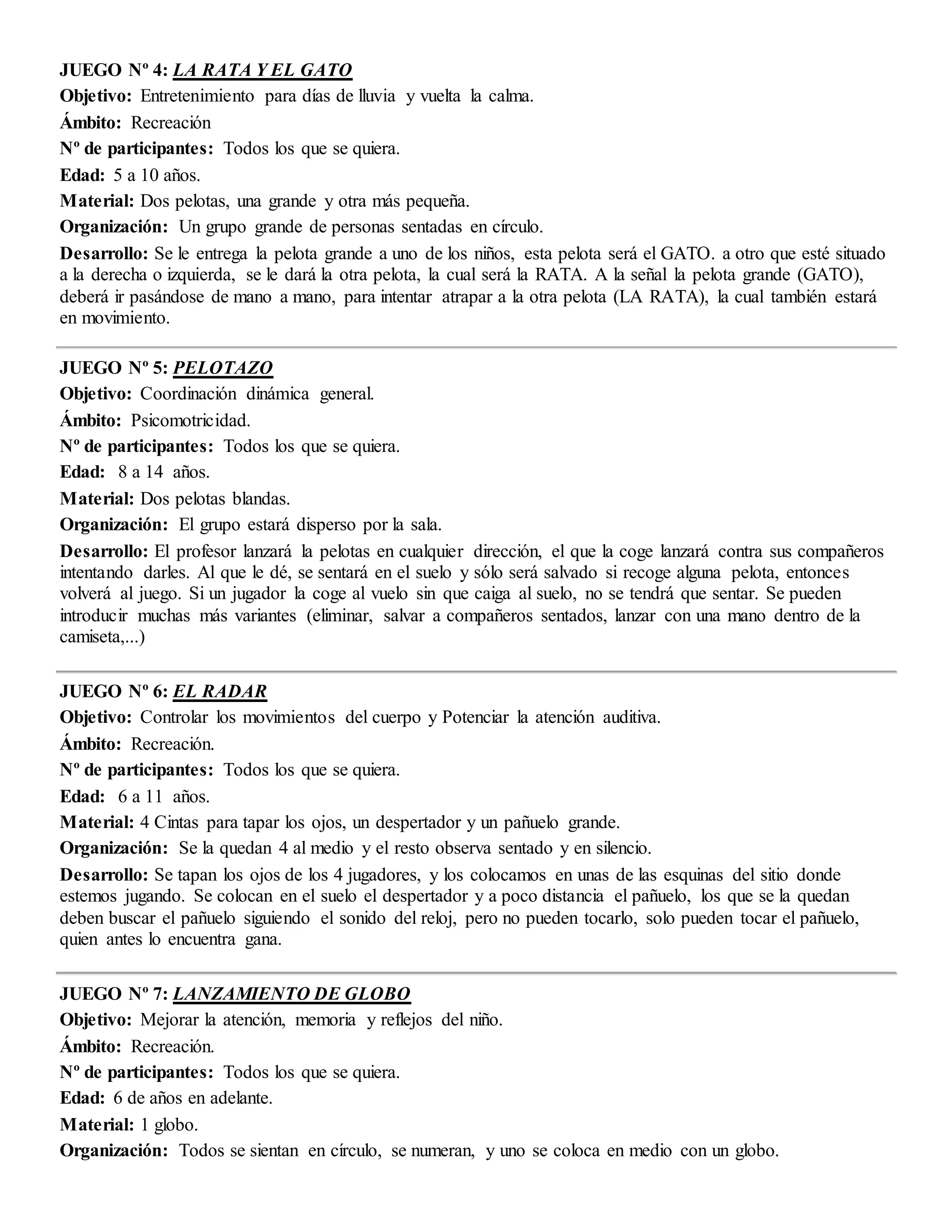 JUEGO Nº 4: LA RATA Y EL GATO
Objetivo: Entretenimiento para días de lluvia y vuelta la calma.
Ámbito: Recreación
Nº de participantes: Todos los que se quiera.
Edad: 5 a 10 años.
Material: Dos pelotas, una grande y otra más pequeña.
Organización: Un grupo grande de personas sentadas en círculo.
Desarrollo: Se le entrega la pelota grande a uno de los niños, esta pelota será el GATO. a otro que esté situado
a la derecha o izquierda, se le dará la otra pelota, la cual será la RATA. A la señal la pelota grande (GATO),
deberá ir pasándose de mano a mano, para intentar atrapar a la otra pelota (LA RATA), la cual también estará
en movimiento.
JUEGO Nº 5: PELOTAZO
Objetivo: Coordinación dinámica general.
Ámbito: Psicomotricidad.
Nº de participantes: Todos los que se quiera.
Edad: 8 a 14 años.
Material: Dos pelotas blandas.
Organización: El grupo estará disperso por la sala.
Desarrollo: El profesor lanzará la pelotas en cualquier dirección, el que la coge lanzará contra sus compañeros
intentando darles. Al que le dé, se sentará en el suelo y sólo será salvado si recoge alguna pelota, entonces
volverá al juego. Si un jugador la coge al vuelo sin que caiga al suelo, no se tendrá que sentar. Se pueden
introducir muchas más variantes (eliminar, salvar a compañeros sentados, lanzar con una mano dentro de la
camiseta,...)
JUEGO Nº 6: EL RADAR
Objetivo: Controlar los movimientos del cuerpo y Potenciar la atención auditiva.
Ámbito: Recreación.
Nº de participantes: Todos los que se quiera.
Edad: 6 a 11 años.
Material: 4 Cintas para tapar los ojos, un despertador y un pañuelo grande.
Organización: Se la quedan 4 al medio y el resto observa sentado y en silencio.
Desarrollo: Se tapan los ojos de los 4 jugadores, y los colocamos en unas de las esquinas del sitio donde
estemos jugando. Se colocan en el suelo el despertador y a poco distancia el pañuelo, los que se la quedan
deben buscar el pañuelo siguiendo el sonido del reloj, pero no pueden tocarlo, solo pueden tocar el pañuelo,
quien antes lo encuentra gana.
JUEGO Nº 7: LANZAMIENTO DE GLOBO
Objetivo: Mejorar la atención, memoria y reflejos del niño.
Ámbito: Recreación.
Nº de participantes: Todos los que se quiera.
Edad: 6 de años en adelante.
Material: 1 globo.
Organización: Todos se sientan en círculo, se numeran, y uno se coloca en medio con un globo.
 