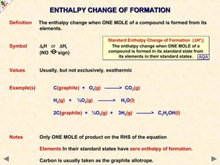 ENTHALPY CHANGE OF FORMATION
ENTHALPY CHANGE OF FORMATION
Definition The enthalpy change when ONE MOLE of a compound is formed from its
elements.
Symbol fH or Hf
(NO sign)
Values Usually, but not exclusively, exothermic
Example(s) C(graphite) + O2(g) ———> CO2(g)
H2(g) + ½O2(g) ———> H2O(l)
2C(graphite) + ½O2(g) + 3H2(g) ———> C2H5OH(l)
Notes Only ONE MOLE of product on the RHS of the equation
Elements In their standard states have zero enthalpy of formation.
Carbon is usually taken as the graphite allotrope.
Standard Enthalpy Change of Formation (H°f)
The enthalpy change when ONE MOLE of a
compound is formed in its standard state from
its elements in their standard states.
 
