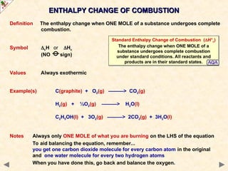 Definition The enthalpy change when ONE MOLE of a substance undergoes complete
combustion.
Symbol cH or Hc
(NO sign)
Values Always exothermic
Example(s) C(graphite) + O2(g) ———> CO2(g)
H2(g) + ½O2(g) ———> H2O(l)
C2H5OH(l) + 3O2(g) ———> 2CO2(g) + 3H2O(l)
Notes Always only ONE MOLE of what you are burning on the LHS of the equation
To aid balancing the equation, remember...
you get one carbon dioxide molecule for every carbon atom in the original
and one water molecule for every two hydrogen atoms
When you have done this, go back and balance the oxygen.
ENTHALPY CHANGE OF COMBUSTION
ENTHALPY CHANGE OF COMBUSTION
Standard Enthalpy Change of Combustion (H°c)
The enthalpy change when ONE MOLE of a
substance undergoes complete combustion
under standard conditions. All reactants and
products are in their standard states.
 