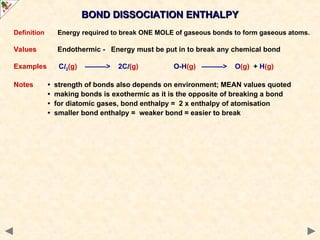 Definition Energy required to break ONE MOLE of gaseous bonds to form gaseous atoms.
Values Endothermic - Energy must be put in to break any chemical bond
Examples Cl2(g) ———> 2Cl(g) O-H(g) ———> O(g) + H(g)
Notes • strength of bonds also depends on environment; MEAN values quoted
• making bonds is exothermic as it is the opposite of breaking a bond
• for diatomic gases, bond enthalpy = 2 x enthalpy of atomisation
• smaller bond enthalpy = weaker bond = easier to break
BOND DISSOCIATION ENTHALPY
BOND DISSOCIATION ENTHALPY
 