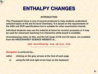 ENTHALPY CHANGES
ENTHALPY CHANGES
INTRODUCTION
This Powerpoint show is one of several produced to help students understand
selected topics at AS and A2 level Chemistry. It is based on the requirements of
the AQA and OCR specifications but is suitable for other examination boards.
Individual students may use the material at home for revision purposes or it may
be used for classroom teaching if an interactive white board is available.
Accompanying notes on this, and the full range of AS and A2 topics, are available
from the KNOCKHARDY SCIENCE WEBSITE at...
www.knockhardy.org.uk/sci.htm
Navigation is achieved by...
either clicking on the grey arrows at the foot of each page
or using the left and right arrow keys on the keyboard
 
