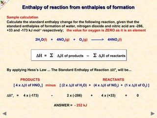 Sample calculation
Calculate the standard enthalpy change for the following reaction, given that the
standard enthalpies of formation of water, nitrogen dioxide and nitric acid are -286,
+33 and -173 kJ mol-1
respectively; the value for oxygen is ZERO as it is an element
2H2O(l) + 4NO2(g) + O2(g) ———> 4HNO3(l)
By applying Hess’s Law ... The Standard Enthalpy of Reaction °r will be...
PRODUCTS REACTANTS
[ 4 x f of HNO3 ] minus [ (2 x f of H2O) + (4 x f of NO2) + (1 x f of O2) ]
°r = 4 x (-173) - 2 x (-286) + 4 x (+33) + 0
ANSWER = - 252 kJ
Enthalpy of reaction from enthalpies of formation
Enthalpy of reaction from enthalpies of formation
 =  f of products –  f of reactants
 