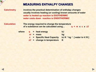 Calorimetry involves the practical determination of enthalpy changes
usually involves heating (or cooling) known amounts of water
water is heated up reaction is EXOTHERMIC
water cools down reaction is ENDOTHERMIC
Calculation The energy required to change the temperature
of a substance can be calculated using... q = m x c x 
where q = heat energy kJ
m = mass kg
c = Specific Heat Capacity kJ K -1
kg -1
[ water is 4.18 ]
 = change in temperature K
MEASURING ENTHALPY CHANGES
MEASURING ENTHALPY CHANGES
 