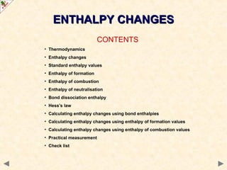 ENTHALPY CHANGES
ENTHALPY CHANGES
CONTENTS
• Thermodynamics
• Enthalpy changes
• Standard enthalpy values
• Enthalpy of formation
• Enthalpy of combustion
• Enthalpy of neutralisation
• Bond dissociation enthalpy
• Hess’s law
• Calculating enthalpy changes using bond enthalpies
• Calculating enthalpy changes using enthalpy of formation values
• Calculating enthalpy changes using enthalpy of combustion values
• Practical measurement
• Check list
 